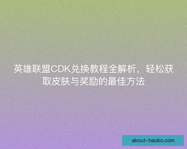 英雄联盟CDK兑换教程全解析，轻松获取皮肤与奖励的最佳方法
