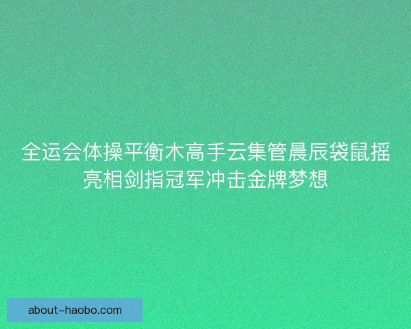 全运会体操平衡木高手云集管晨辰袋鼠摇亮相剑指冠军冲击金牌梦想