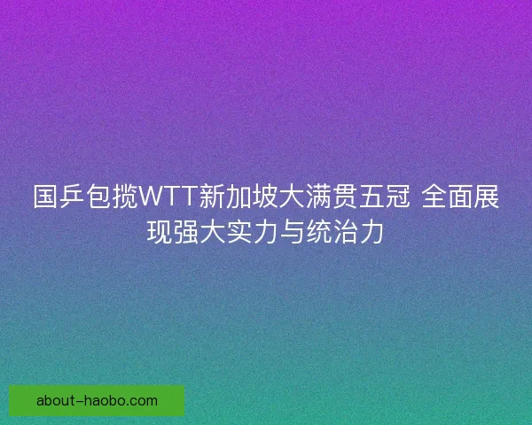 国乒包揽WTT新加坡大满贯五冠 全面展现强大实力与统治力
