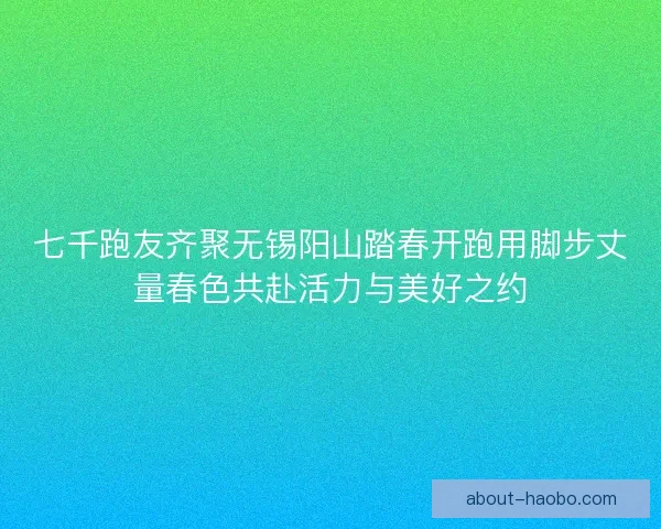七千跑友齐聚无锡阳山踏春开跑用脚步丈量春色共赴活力与美好之约